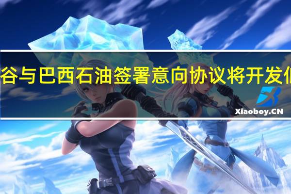 淡水河谷与巴西石油签署意向协议将开发低碳解决方案