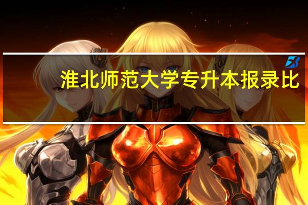 淮北师范大学专升本报录比