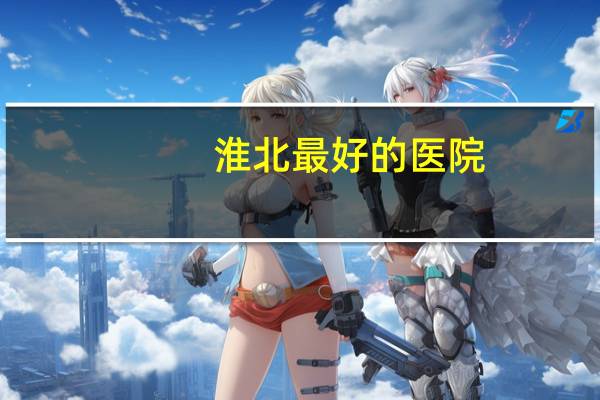 淮北最好的医院？安徽省淮北有哪些三甲医院