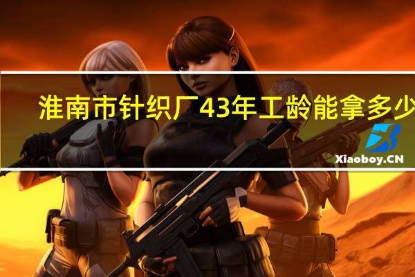 淮南市针织厂43年工龄能拿多少钱
