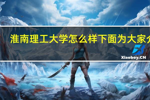 淮南理工大学怎么样 下面为大家介绍