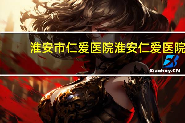 淮安市仁爱医院 淮安仁爱医院可靠吗