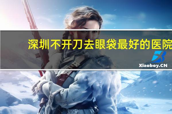 深圳不开刀去眼袋最好的医院 深圳一木生物科技有限公司去眼袋怎么样