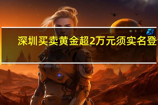 深圳买卖黄金超2万元须实名登记？深圳公安：网传截图属实 为防范电诈资金流入黄金市场 具体是什么情况呢