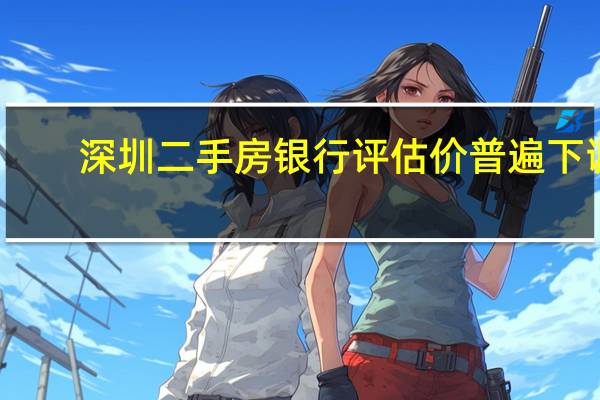 深圳二手房银行评估价普遍下调？业内：二手房市场正悄然从卖方市场转变为买方市场