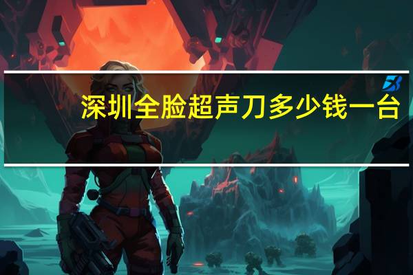 深圳全脸超声刀多少钱一台(准备做超声刀手术，想了解一下价格问题)