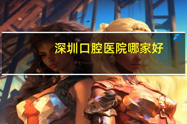 深圳口腔医院哪家好？有谁知道深圳那家医院牙科好
