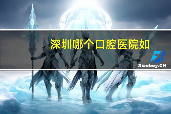 深圳哪个口腔医院如(深圳牙科医院哪个比较好)