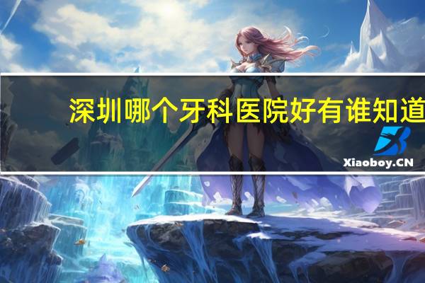 深圳哪个牙科医院好 有谁知道深圳那家医院牙科好