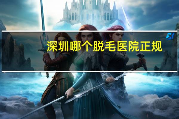 深圳哪个脱毛医院正规(深圳激光脱络腮胡哪个医院比较好)