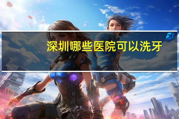 深圳哪些医院可以洗牙？深圳哪里看牙医比较好啊