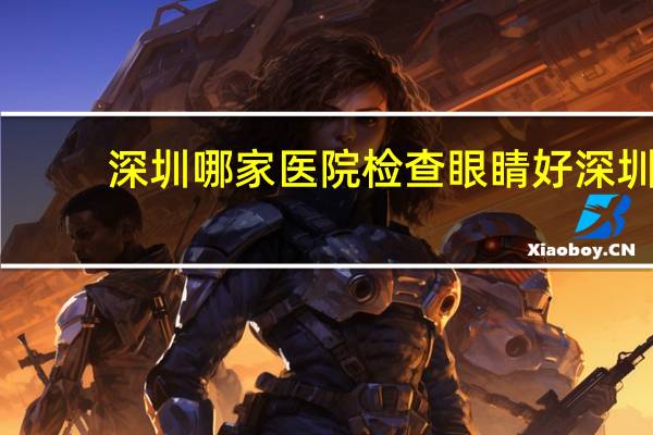 深圳哪家医院检查眼睛好 深圳有哪些好的眼科医院