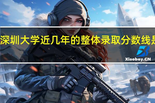 深圳大学近几年的整体录取分数线是多少