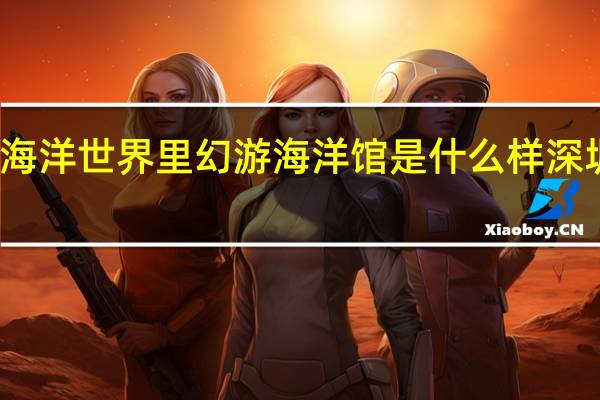 深圳小梅沙海洋世界里幻游海洋馆是什么样 深圳小梅沙海洋世界