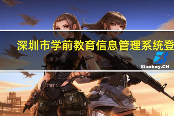 深圳市学前教育信息管理系统登录（深圳市学前教育管理系统官网）