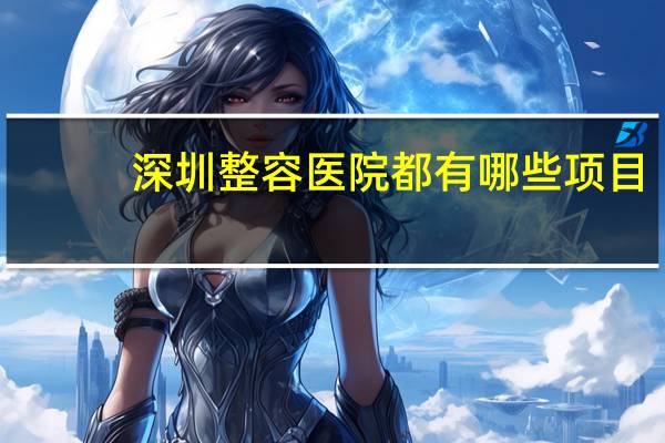 深圳整容医院都有哪些项目(深圳市哪一家公立医院做提拉面部比较好)
