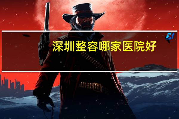 深圳整容哪家医院好(深圳有哪些好的整形医院)