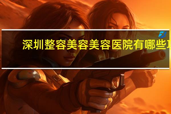 深圳整容美容美容医院有哪些项目？深圳市哪一家公立医院做提拉面部比较好