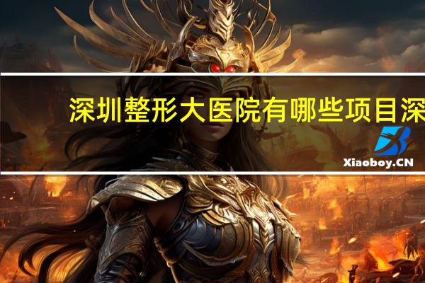 深圳整形大医院有哪些项目 深圳市公立三甲整形医院那个最好最有权威