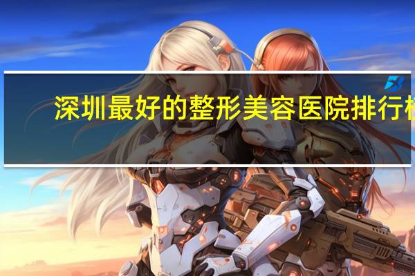 深圳最好的整形美容医院排行榜(深圳去哪家整形美容医院好)