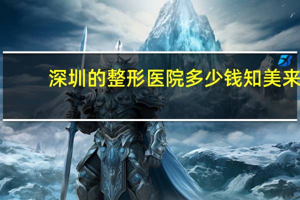 深圳的整形医院多少钱知美来 深圳去哪家整形美容医院好