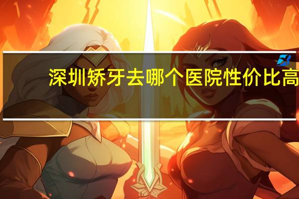 深圳矫牙去哪个医院性价比高？深圳去哪里看牙医比较好有什么推荐吗