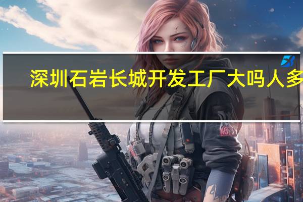 深圳石岩长城开发工厂大吗人多吗