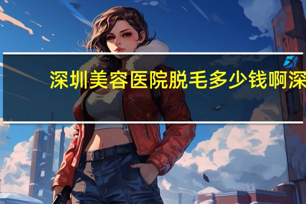 深圳美容医院脱毛多少钱啊 深圳龙岗永久脱毛哪家好