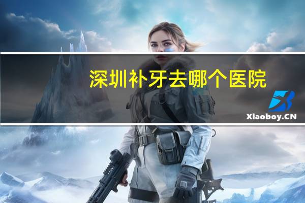 深圳补牙 去哪个医院？深圳哪家医院补牙价格比较适中