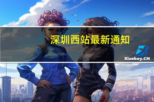 深圳西站最新通知（深圳西站）