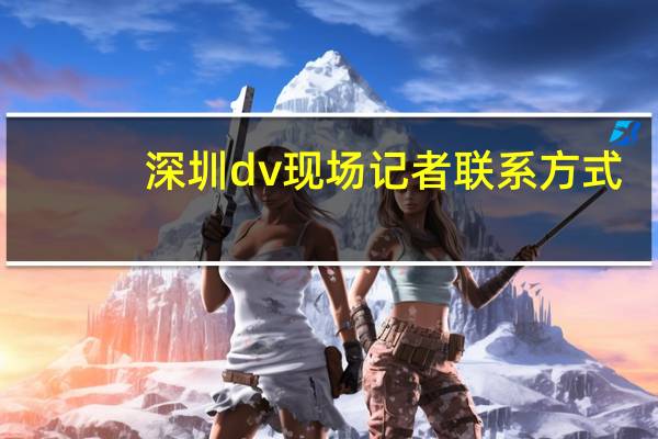 深圳dv现场记者联系方式（深圳电视台dv生活频道）