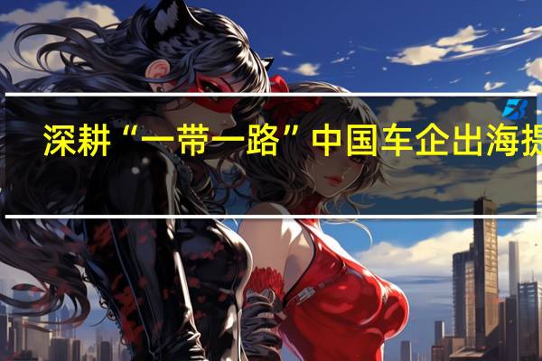 深耕“一带一路” 中国车企出海提速