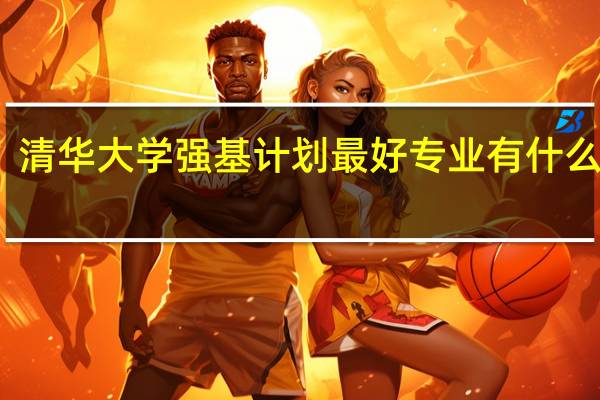 清华大学强基计划最好专业 有什么推荐