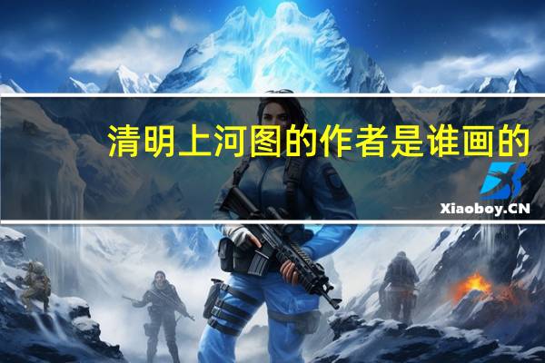 清明上河图的作者是谁画的(清明上河图的作者是谁)