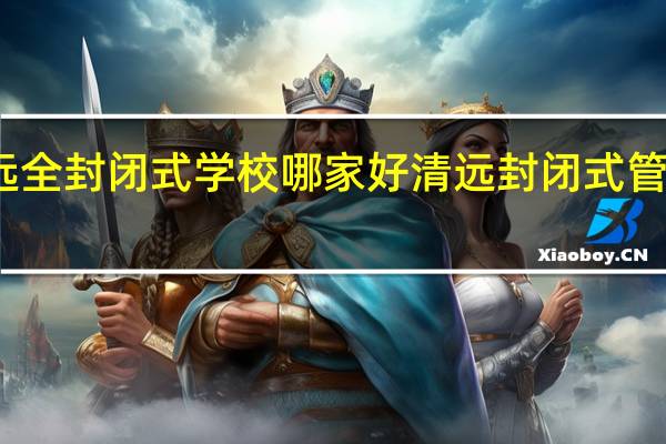 清远全封闭式学校哪家好 清远封闭式管理的学校