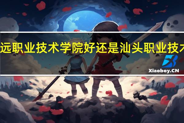 清远职业技术学院好还是汕头职业技术学院好