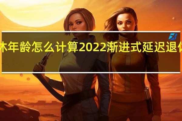 渐进式延迟退休年龄怎么计算2022渐进式延迟退休年龄政策<meta　