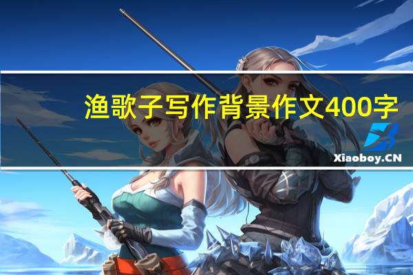 渔歌子写作背景作文400字（渔歌子写作背景）