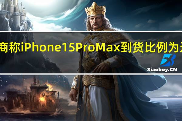 渠道商称iPhone 15 Pro Max到货比例为近几年最低