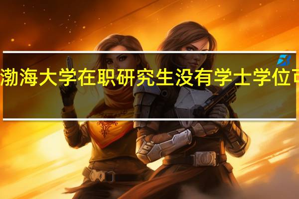 渤海大学在职研究生没有学士学位可考吗