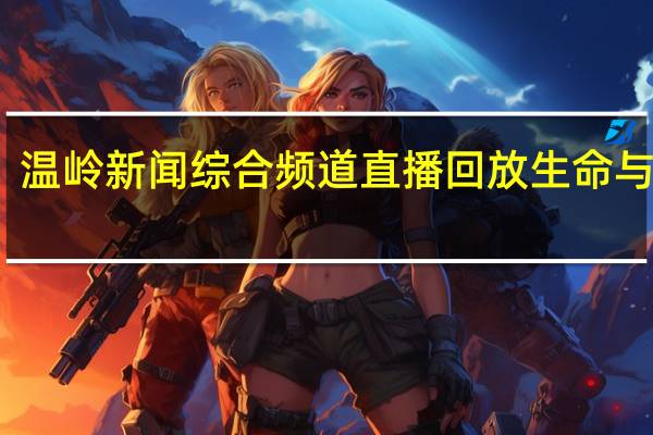 温岭新闻综合频道直播回放生命与健康（温岭新闻综合频道直播）