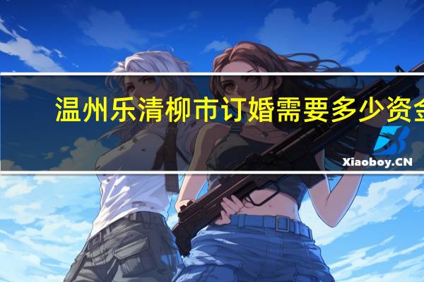 温州乐清柳市订婚需要多少资金,买多少东西，
