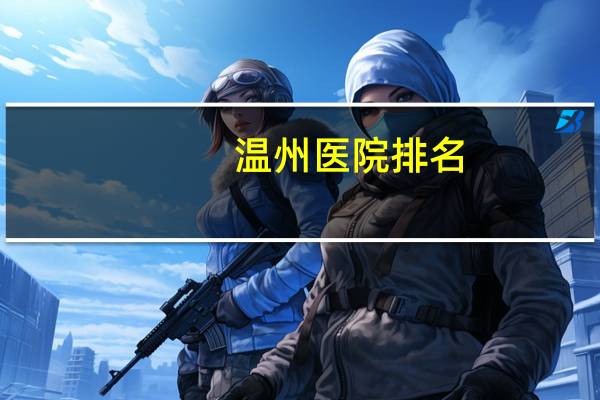 温州医院排名(温州市区医院有哪几家越详细越好)