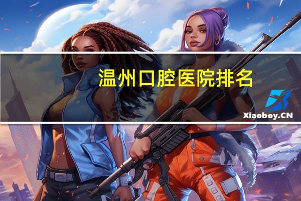 温州口腔医院排名(温州市最好的牙科医院是哪家)