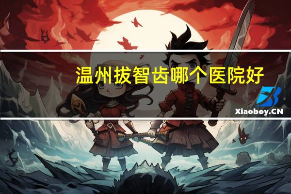 温州拔智齿哪个医院好，温州瑞安塘下那个医院拔智齿技术好