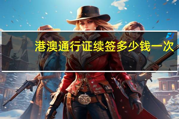 港澳通行证续签多少钱一次（港澳通行证续签多少钱）