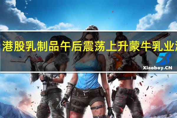 港股乳制品午后震荡上升蒙牛乳业涨超3.5%澳优、澳亚集团涨超2%