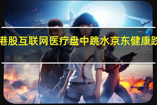 港股互联网医疗盘中跳水 京东健康跌超8%