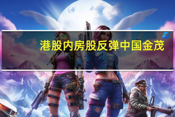 港股内房股反弹中国金茂(00817.HK)涨超7%越秀地产(00123.HK)、新世界发展(00017.HK)、新城发展控股(01030.HK)、万科企业(02202.HK)、绿城中国(03900.HK)纷纷转涨碧桂园(02007.HK)跌幅收窄至5%以内