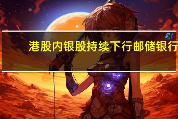 港股内银股持续下行邮储银行(01658.HK)大跌8%交通银行(03328.HK)跌超5%招商银行(03968.HK)跌4.4%中信银行(00998.HK)跌超3%
